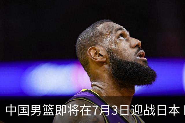 中国男篮即将在7月3日迎战日本 四场热身赛以提升实力