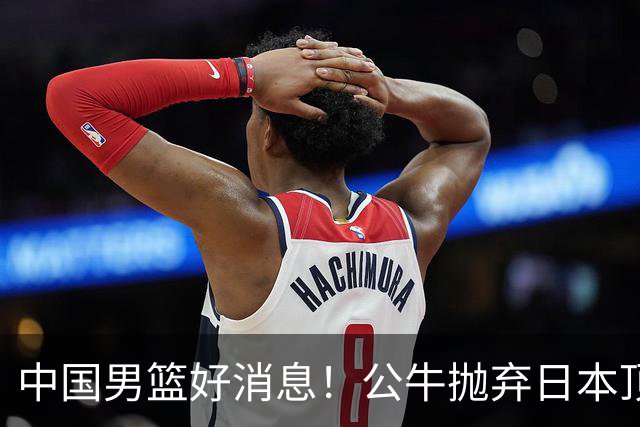中国男篮好消息！公牛抛弃日本顶级后卫，或带队迎战中国，老叔：八村垒来了照打！