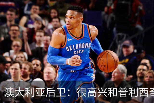 澳大利亚后卫：很高兴和普利西奇较量，我们会尽最大努力争取胜利