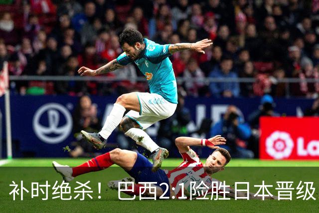 补时绝杀！巴西2:1险胜日本晋级16强 日本男足虽败犹荣
